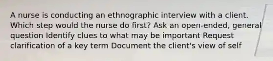 A nurse is conducting an ethnographic interview with a client. Which step would the nurse do first? Ask an open-ended, general question Identify clues to what may be important Request clarification of a key term Document the client's view of self