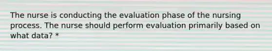 The nurse is conducting the evaluation phase of the nursing process. The nurse should perform evaluation primarily based on what data? *