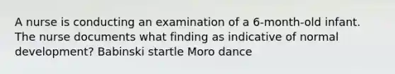 A nurse is conducting an examination of a 6-month-old infant. The nurse documents what finding as indicative of normal development? Babinski startle Moro dance