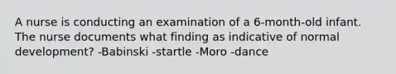 A nurse is conducting an examination of a 6-month-old infant. The nurse documents what finding as indicative of normal development? -Babinski -startle -Moro -dance