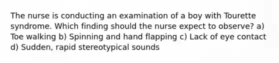 The nurse is conducting an examination of a boy with Tourette syndrome. Which finding should the nurse expect to observe? a) Toe walking b) Spinning and hand flapping c) Lack of eye contact d) Sudden, rapid stereotypical sounds