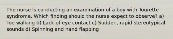 The nurse is conducting an examination of a boy with Tourette syndrome. Which finding should the nurse expect to observe? a) Toe walking b) Lack of eye contact c) Sudden, rapid stereotypical sounds d) Spinning and hand flapping