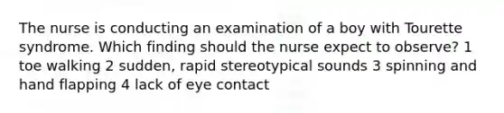 The nurse is conducting an examination of a boy with Tourette syndrome. Which finding should the nurse expect to observe? 1 toe walking 2 sudden, rapid stereotypical sounds 3 spinning and hand flapping 4 lack of eye contact