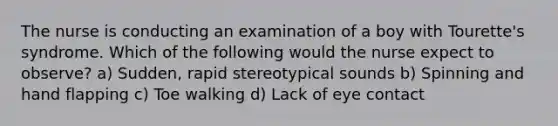 The nurse is conducting an examination of a boy with Tourette's syndrome. Which of the following would the nurse expect to observe? a) Sudden, rapid stereotypical sounds b) Spinning and hand flapping c) Toe walking d) Lack of eye contact