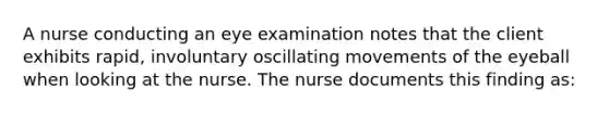 A nurse conducting an eye examination notes that the client exhibits rapid, involuntary oscillating movements of the eyeball when looking at the nurse. The nurse documents this finding as: