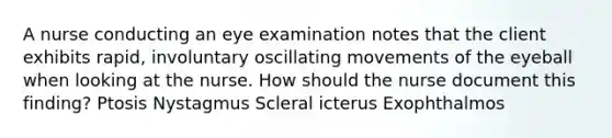 A nurse conducting an eye examination notes that the client exhibits rapid, involuntary oscillating movements of the eyeball when looking at the nurse. How should the nurse document this finding? Ptosis Nystagmus Scleral icterus Exophthalmos