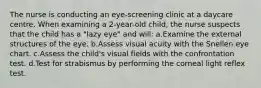 The nurse is conducting an eye-screening clinic at a daycare centre. When examining a 2-year-old child, the nurse suspects that the child has a "lazy eye" and will: a.Examine the external structures of the eye. b.Assess visual acuity with the Snellen eye chart. c.Assess the child's visual fields with the confrontation test. d.Test for strabismus by performing the corneal light reflex test.