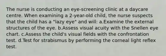 The nurse is conducting an eye-screening clinic at a daycare centre. When examining a 2-year-old child, the nurse suspects that the child has a "lazy eye" and will: a.Examine the external structures of the eye. b.Assess visual acuity with the Snellen eye chart. c.Assess the child's visual fields with the confrontation test. d.Test for strabismus by performing the corneal light reflex test.