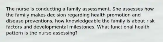 The nurse is conducting a family assessment. She assesses how the family makes decision regarding health promotion and disease preventions, how knowledgeable the family is about risk factors and developmental milestones. What functional health pattern is the nurse assessing?