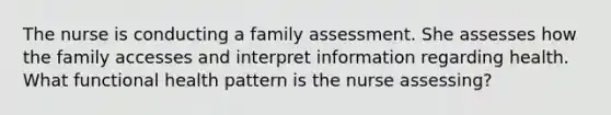 The nurse is conducting a family assessment. She assesses how the family accesses and interpret information regarding health. What functional health pattern is the nurse assessing?