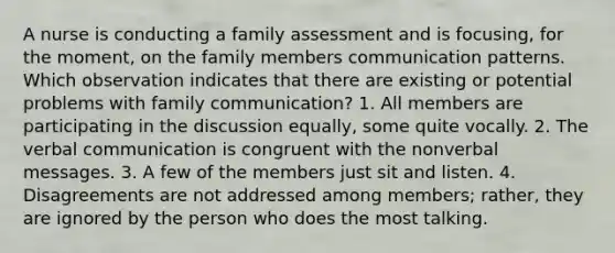 A nurse is conducting a family assessment and is focusing, for the moment, on the family members communication patterns. Which observation indicates that there are existing or potential problems with family communication? 1. All members are participating in the discussion equally, some quite vocally. 2. The verbal communication is congruent with the nonverbal messages. 3. A few of the members just sit and listen. 4. Disagreements are not addressed among members; rather, they are ignored by the person who does the most talking.