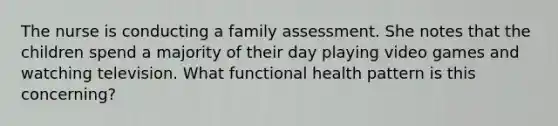 The nurse is conducting a family assessment. She notes that the children spend a majority of their day playing video games and watching television. What functional health pattern is this concerning?