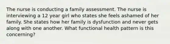 The nurse is conducting a family assessment. The nurse is interviewing a 12 year girl who states she feels ashamed of her family. She states how her family is dysfunction and never gets along with one another. What functional health pattern is this concerning?