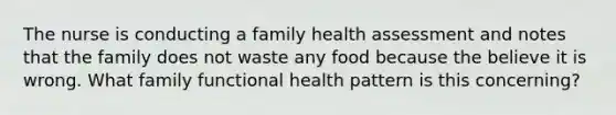 The nurse is conducting a family health assessment and notes that the family does not waste any food because the believe it is wrong. What family functional health pattern is this concerning?