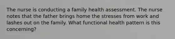 The nurse is conducting a family health assessment. The nurse notes that the father brings home the stresses from work and lashes out on the family. What functional health pattern is this concerning?