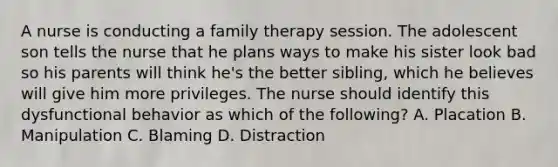 A nurse is conducting a family therapy session. The adolescent son tells the nurse that he plans ways to make his sister look bad so his parents will think he's the better sibling, which he believes will give him more privileges. The nurse should identify this dysfunctional behavior as which of the following? A. Placation B. Manipulation C. Blaming D. Distraction