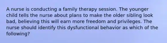 A nurse is conducting a family therapy session. The younger child tells the nurse about plans to make the older sibling look bad, believing this will earn more freedom and privileges. The nurse should identify this dysfunctional behavior as which of the following?