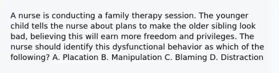 A nurse is conducting a family therapy session. The younger child tells the nurse about plans to make the older sibling look bad, believing this will earn more freedom and privileges. The nurse should identify this dysfunctional behavior as which of the following? A. Placation B. Manipulation C. Blaming D. Distraction