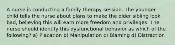 A nurse is conducting a family therapy session. The younger child tells the nurse about plans to make the older sibling look bad, believing this will earn more freedom and privileges. The nurse should identify this dysfunctional behavior as which of the following? a) Placation b) Manipulation c) Blaming d) Distraction