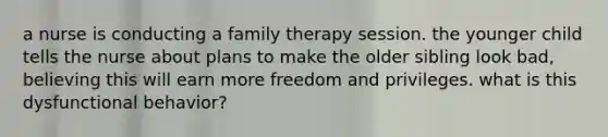 a nurse is conducting a family therapy session. the younger child tells the nurse about plans to make the older sibling look bad, believing this will earn more freedom and privileges. what is this dysfunctional behavior?