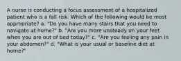 A nurse is conducting a focus assessment of a hospitalized patient who is a fall risk. Which of the following would be most appropriate? a. "Do you have many stairs that you need to navigate at home?" b. "Are you more unsteady on your feet when you are out of bed today?" c. "Are you feeling any pain in your abdomen?" d. "What is your usual or baseline diet at home?"