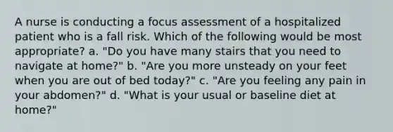 A nurse is conducting a focus assessment of a hospitalized patient who is a fall risk. Which of the following would be most appropriate? a. "Do you have many stairs that you need to navigate at home?" b. "Are you more unsteady on your feet when you are out of bed today?" c. "Are you feeling any pain in your abdomen?" d. "What is your usual or baseline diet at home?"