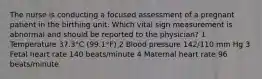 The nurse is conducting a focused assessment of a pregnant patient in the birthing unit. Which vital sign measurement is abnormal and should be reported to the physician? 1 Temperature 37.3°C (99.1°F) 2 Blood pressure 142/110 mm Hg 3 Fetal heart rate 140 beats/minute 4 Maternal heart rate 96 beats/minute