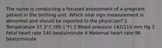 The nurse is conducting a focused assessment of a pregnant patient in the birthing unit. Which vital sign measurement is abnormal and should be reported to the physician? 1 Temperature 37.3°C (99.1°F) 2 Blood pressure 142/110 mm Hg 3 Fetal heart rate 140 beats/minute 4 Maternal heart rate 96 beats/minute