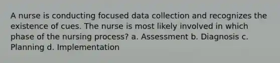 A nurse is conducting focused data collection and recognizes the existence of cues. The nurse is most likely involved in which phase of the nursing process? a. Assessment b. Diagnosis c. Planning d. Implementation