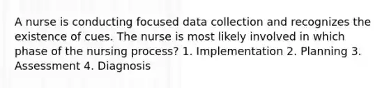 A nurse is conducting focused data collection and recognizes the existence of cues. The nurse is most likely involved in which phase of the nursing process? 1. Implementation 2. Planning 3. Assessment 4. Diagnosis