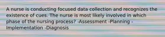 A nurse is conducting focused data collection and recognizes the existence of cues. The nurse is most likely involved in which phase of the nursing process? -Assessment -Planning -Implementation -Diagnosis