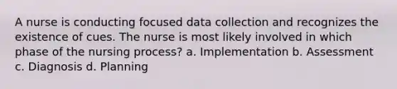 A nurse is conducting focused data collection and recognizes the existence of cues. The nurse is most likely involved in which phase of the nursing process? a. Implementation b. Assessment c. Diagnosis d. Planning