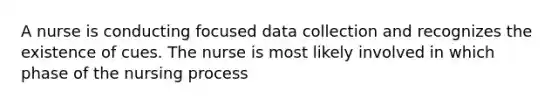 A nurse is conducting focused data collection and recognizes the existence of cues. The nurse is most likely involved in which phase of the nursing process