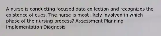 A nurse is conducting focused data collection and recognizes the existence of cues. The nurse is most likely involved in which phase of the nursing process? Assessment Planning Implementation Diagnosis