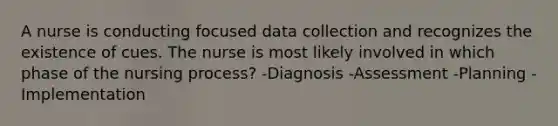 A nurse is conducting focused data collection and recognizes the existence of cues. The nurse is most likely involved in which phase of the nursing process? -Diagnosis -Assessment -Planning -Implementation