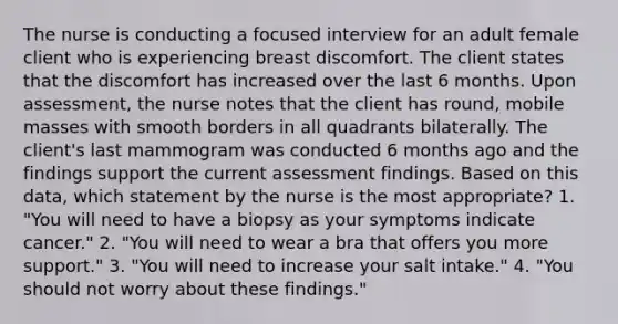 The nurse is conducting a focused interview for an adult female client who is experiencing breast discomfort. The client states that the discomfort has increased over the last 6 months. Upon assessment, the nurse notes that the client has round, mobile masses with smooth borders in all quadrants bilaterally. The client's last mammogram was conducted 6 months ago and the findings support the current assessment findings. Based on this data, which statement by the nurse is the most appropriate? 1. "You will need to have a biopsy as your symptoms indicate cancer." 2. "You will need to wear a bra that offers you more support." 3. "You will need to increase your salt intake." 4. "You should not worry about these findings."