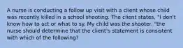 A nurse is conducting a follow up visit with a client whose child was recently killed in a school shooting. The client states, "I don't know how to act or what to sy. My child was the shooter. "the nurse should determine that the client's statement is consistent with which of the following?