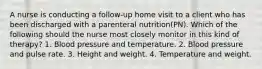 A nurse is conducting a follow-up home visit to a client who has been discharged with a parenteral nutrition(PN). Which of the following should the nurse most closely monitor in this kind of therapy? 1. Blood pressure and temperature. 2. Blood pressure and pulse rate. 3. Height and weight. 4. Temperature and weight.