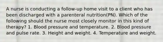 A nurse is conducting a follow-up home visit to a client who has been discharged with a parenteral nutrition(PN). Which of the following should the nurse most closely monitor in this kind of therapy? 1. Blood pressure and temperature. 2. Blood pressure and pulse rate. 3. Height and weight. 4. Temperature and weight.