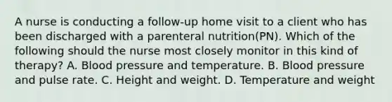 A nurse is conducting a follow-up home visit to a client who has been discharged with a parenteral nutrition(PN). Which of the following should the nurse most closely monitor in this kind of therapy? A. <a href='https://www.questionai.com/knowledge/kD0HacyPBr-blood-pressure' class='anchor-knowledge'>blood pressure</a> and temperature. B. Blood pressure and pulse rate. C. Height and weight. D. Temperature and weight