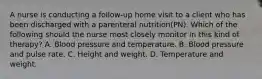 A nurse is conducting a follow-up home visit to a client who has been discharged with a parenteral nutrition(PN). Which of the following should the nurse most closely monitor in this kind of therapy? A. Blood pressure and temperature. B. Blood pressure and pulse rate. C. Height and weight. D. Temperature and weight.