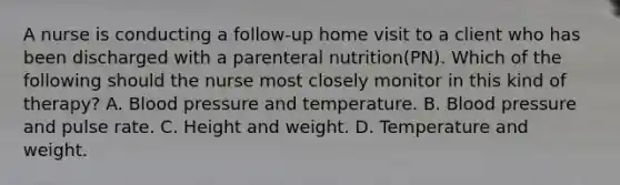 A nurse is conducting a follow-up home visit to a client who has been discharged with a parenteral nutrition(PN). Which of the following should the nurse most closely monitor in this kind of therapy? A. Blood pressure and temperature. B. Blood pressure and pulse rate. C. Height and weight. D. Temperature and weight.