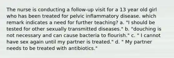 The nurse is conducting a follow-up visit for a 13 year old girl who has been treated for pelvic inflammatory disease. which remark indicates a need for further teaching? a. "I should be tested for other sexually transmitted diseases." b. "douching is not necessary and can cause bacteria to flourish." c. " I cannot have sex again until my partner is treated." d. " My partner needs to be treated with antibiotics."