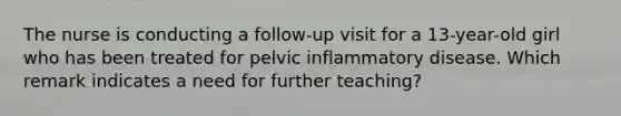 The nurse is conducting a follow-up visit for a 13-year-old girl who has been treated for pelvic inflammatory disease. Which remark indicates a need for further teaching?