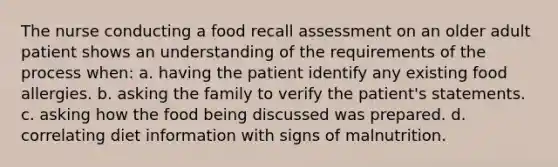 The nurse conducting a food recall assessment on an older adult patient shows an understanding of the requirements of the process when: a. having the patient identify any existing food allergies. b. asking the family to verify the patient's statements. c. asking how the food being discussed was prepared. d. correlating diet information with signs of malnutrition.