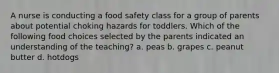 A nurse is conducting a food safety class for a group of parents about potential choking hazards for toddlers. Which of the following food choices selected by the parents indicated an understanding of the teaching? a. peas b. grapes c. peanut butter d. hotdogs