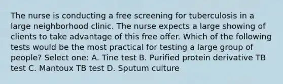 The nurse is conducting a free screening for tuberculosis in a large neighborhood clinic. The nurse expects a large showing of clients to take advantage of this free offer. Which of the following tests would be the most practical for testing a large group of people? Select one: A. Tine test B. Purified protein derivative TB test C. Mantoux TB test D. Sputum culture