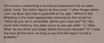 The nurse is conducting a functional assessment for an older adult client. The client reports to the nurse, "I often forget where I put my keys, but that is expected at my age." Which of the following is the most appropriate response by the nurse? a) "What do you do to remember where your keys are?" b) "Yes, short term memory loss does occur as you get older." c) "How often do you think you forget where items are located?" d) "I lose my keys all the time, as long as you find the keys it is not a problem."