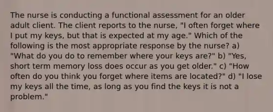 The nurse is conducting a functional assessment for an older adult client. The client reports to the nurse, "I often forget where I put my keys, but that is expected at my age." Which of the following is the most appropriate response by the nurse? a) "What do you do to remember where your keys are?" b) "Yes, short term memory loss does occur as you get older." c) "How often do you think you forget where items are located?" d) "I lose my keys all the time, as long as you find the keys it is not a problem."