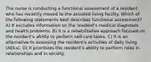 The nurse is conducting a functional assessment of a resident who has recently moved to the assisted-living facility. Which of the following statements best describes functional assessment? A) It excludes information on the resident's medical diagnoses and health problems. B) It is a rehabilitative approach focused on the resident's ability to perform self-care tasks. C) It is an alternative to assessing the resident's activities of daily living (ADLs). D) It prioritizes the resident's ability to perform roles in relationships and in society.